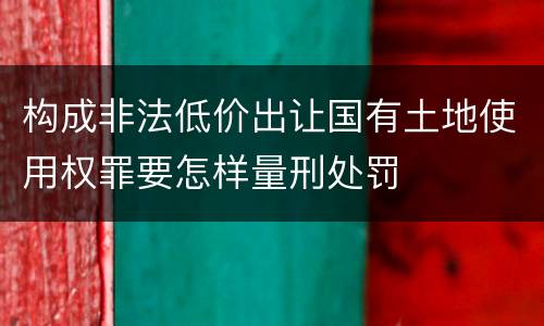 构成非法低价出让国有土地使用权罪要怎样量刑处罚