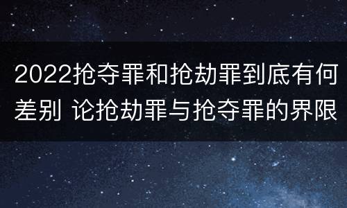 2022抢夺罪和抢劫罪到底有何差别 论抢劫罪与抢夺罪的界限
