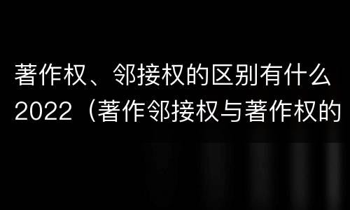 著作权、邻接权的区别有什么2022（著作邻接权与著作权的关系）