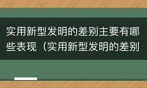 实用新型发明的差别主要有哪些表现（实用新型发明的差别主要有哪些表现和特点）