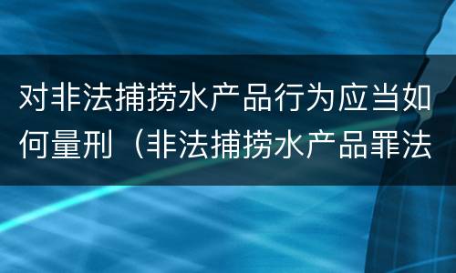 对非法捕捞水产品行为应当如何量刑（非法捕捞水产品罪法律条款）