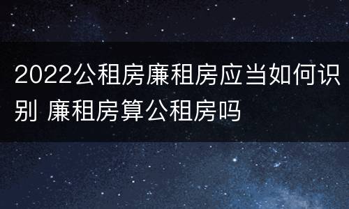 2022公租房廉租房应当如何识别 廉租房算公租房吗