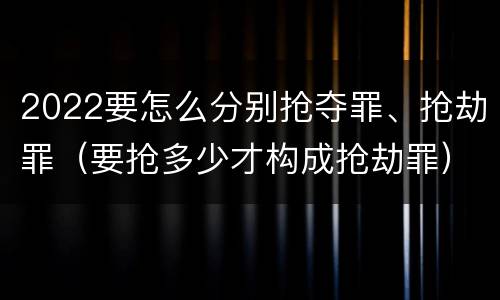 2022要怎么分别抢夺罪、抢劫罪（要抢多少才构成抢劫罪）