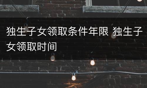 独生子女领取条件年限 独生子女领取时间
