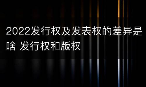 2022发行权及发表权的差异是啥 发行权和版权