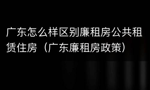 广东怎么样区别廉租房公共租赁住房（广东廉租房政策）