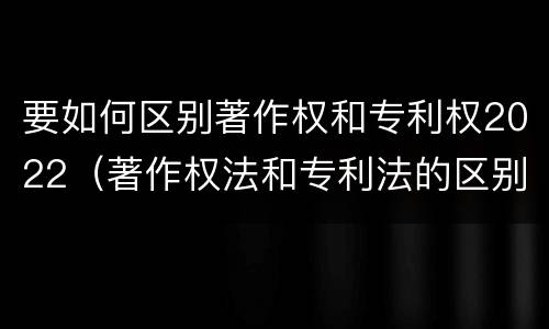 要如何区别著作权和专利权2022（著作权法和专利法的区别）