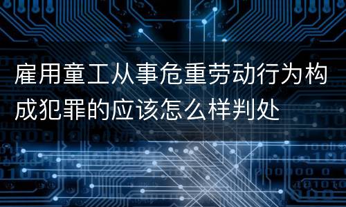 雇用童工从事危重劳动行为构成犯罪的应该怎么样判处