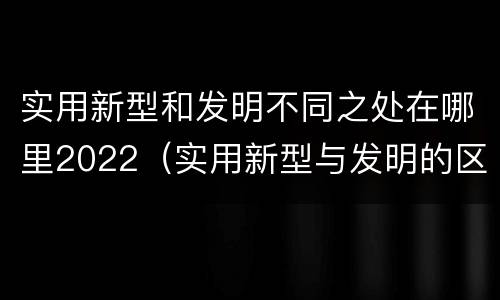 实用新型和发明不同之处在哪里2022（实用新型与发明的区别是什么）
