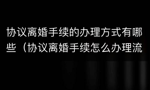 协议离婚手续的办理方式有哪些（协议离婚手续怎么办理流程）