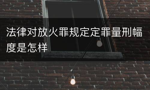 法律对放火罪规定定罪量刑幅度是怎样