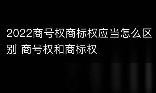 2022商号权商标权应当怎么区别 商号权和商标权
