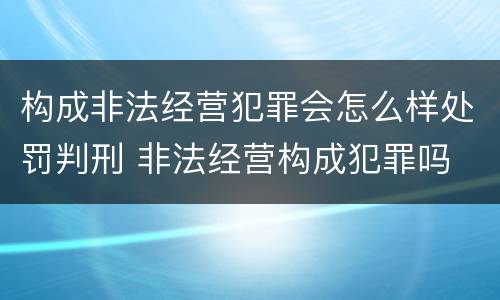 构成非法经营犯罪会怎么样处罚判刑 非法经营构成犯罪吗