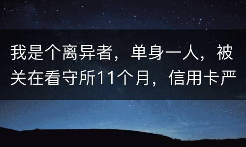 我是个离异者，单身一人，被关在看守所11个月，信用卡严重逾期，要怎么处理