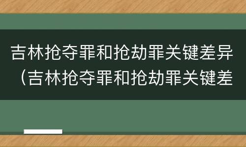 吉林抢夺罪和抢劫罪关键差异（吉林抢夺罪和抢劫罪关键差异在哪）