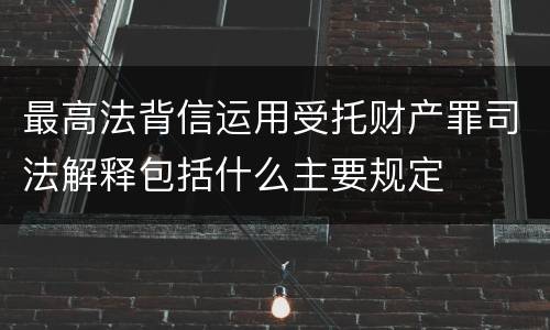 最高法背信运用受托财产罪司法解释包括什么主要规定