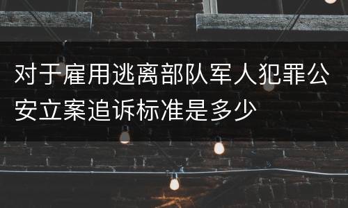 对于雇用逃离部队军人犯罪公安立案追诉标准是多少