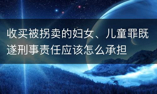 收买被拐卖的妇女、儿童罪既遂刑事责任应该怎么承担