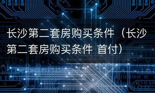 长沙第二套房购买条件（长沙第二套房购买条件 首付）