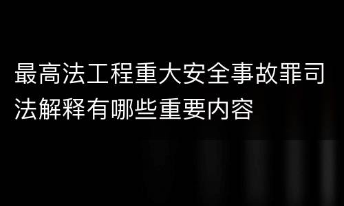 最高法工程重大安全事故罪司法解释有哪些重要内容