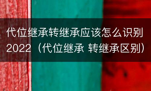 代位继承转继承应该怎么识别2022（代位继承 转继承区别）