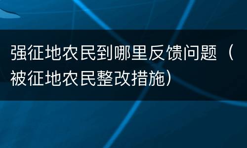 强征地农民到哪里反馈问题（被征地农民整改措施）
