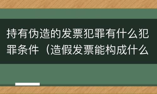 持有伪造的发票犯罪有什么犯罪条件（造假发票能构成什么罪）
