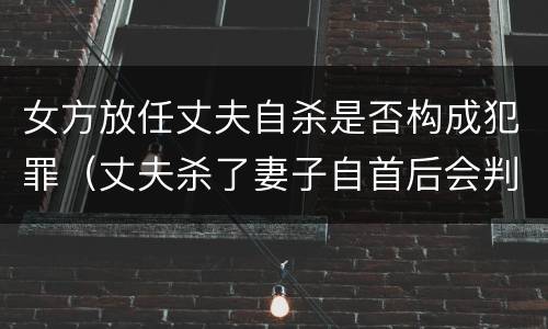 女方放任丈夫自杀是否构成犯罪（丈夫杀了妻子自首后会判死刑吗）