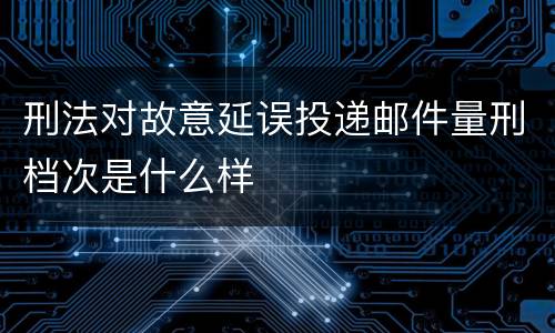 刑法对故意延误投递邮件量刑档次是什么样