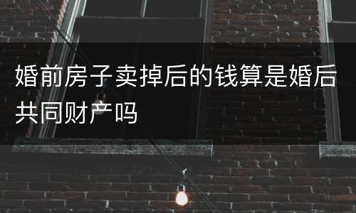 婚前房子卖掉后的钱算是婚后共同财产吗