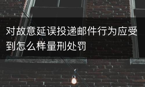 对故意延误投递邮件行为应受到怎么样量刑处罚