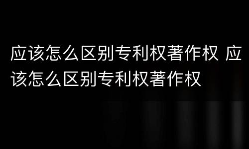 应该怎么区别专利权著作权 应该怎么区别专利权著作权