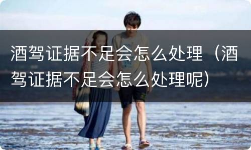 酒驾证据不足会怎么处理（酒驾证据不足会怎么处理呢）