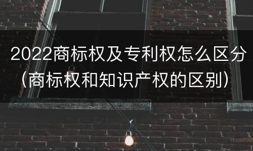 2022商标权及专利权怎么区分（商标权和知识产权的区别）