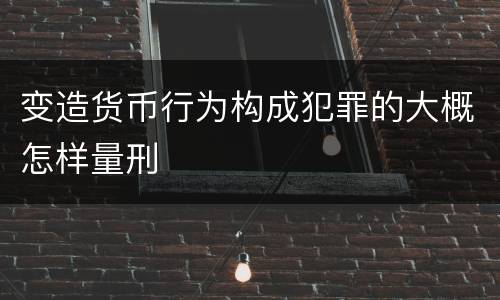 变造货币行为构成犯罪的大概怎样量刑