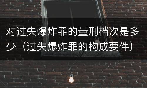 对过失爆炸罪的量刑档次是多少（过失爆炸罪的构成要件）