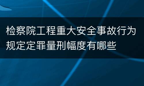检察院工程重大安全事故行为规定定罪量刑幅度有哪些