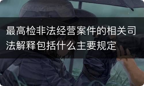 最高检非法经营案件的相关司法解释包括什么主要规定