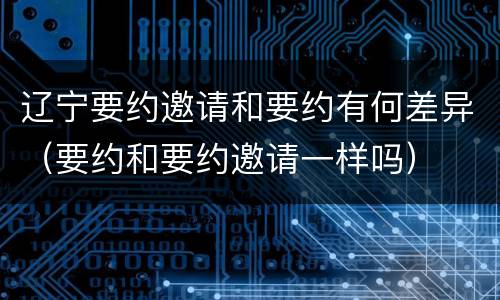 辽宁要约邀请和要约有何差异（要约和要约邀请一样吗）