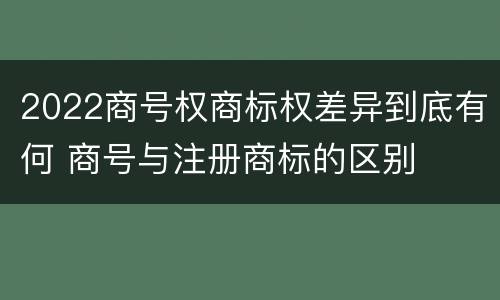 2022商号权商标权差异到底有何 商号与注册商标的区别