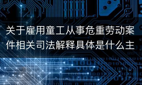关于雇用童工从事危重劳动案件相关司法解释具体是什么主要规定