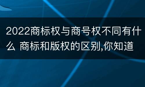 2022商标权与商号权不同有什么 商标和版权的区别,你知道多少?