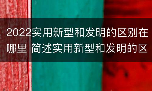2022实用新型和发明的区别在哪里 简述实用新型和发明的区别