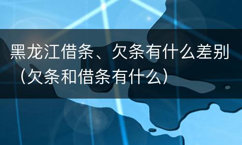 黑龙江借条、欠条有什么差别（欠条和借条有什么）