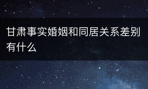 甘肃事实婚姻和同居关系差别有什么