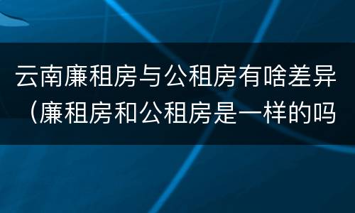 云南廉租房与公租房有啥差异（廉租房和公租房是一样的吗）
