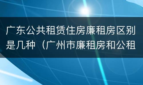 广东公共租赁住房廉租房区别是几种（广州市廉租房和公租房的区别）