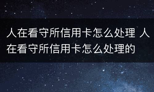 人在看守所信用卡怎么处理 人在看守所信用卡怎么处理的
