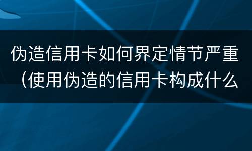 伪造信用卡如何界定情节严重（使用伪造的信用卡构成什么罪）