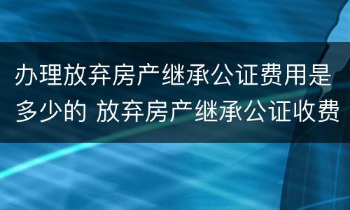 办理放弃房产继承公证费用是多少的 放弃房产继承公证收费标准